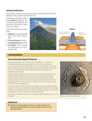 832926 _ 0164-0187.qxd   21/2/08   13:25   Página 171




        Jarduera bolkaniarra
        Sumendiek, erupzioan, errautsen, gas gorien (hodei sutsuen) eta piro-
        klastoen arteko nahaste bat botatzen dute.
        Erupzioak eragindako eraikin
        motari domoa esaten zaio. Su-
        mendiek mendi malkartsu eta
        estu baten forma dute, baina
        ez dira oso altuak.
        Sumendi-jardueraren ezauga-                                                                              Domoa
        rriak:                                                                             Laba kontsolidatuko
                                                                                                                           Ganbera
        • Magmaren tenperatura: ba-                                                        pitoi bolkanikoa
                                                                                                                           magmatikoa
          xua (700 ºC-tik behera-
          koa).
        • Leherkortasuna: handia.
        • Arriskugarritasuna: handia.
        • Arriskuak: hodei sutsuak
          eta leherketak oso suntsi-
          tzaileak dira.


           JAKINGARRIAK

           Sumendi-jarduera Eguzki Sisteman
           Espazioa esploratzen hasi zirenetik –hau da, gizakiak XX. mendearen
           erdialdean Ilargiaren gainazala zapaldu zuenetik–, Eguzki Sisteman
           sumendi-jarduera oso ohikoa dela jakin genuen. Esate baterako, Artizarreko
           atmosfera gas bolkanikoz osatuta dago; hots, karbono dioxidoz, sufre oxidoz
           eta ur-lurrunez. Eta Ilargia bera meteoritoen talkek birrindutako harri
           bolkanikoz estalita dago.
           Hala ere, aurkikuntza harrigarri bat egin zuten: Eguzki Sistemako erlieberik
           garaiena Marten dago. Ezkutu-sumendi erraldoi bat da, Olympus Mons
           (Olinpo mendia) izenekoa. Sumendi horren oinarriaren azalera ia Iberiar
           penintsula bezain handia da, eta haren gailurra hogeita lau kilometro baino
           gehiago nabarmentzen da inguruko lurretatik; hain zuzen, Everest mendia
           baino ia hiru aldiz garaiagoa da.
           Lurrean, hawaiiar motako bolkanismoak –alegia, ezkutu-sumendiak eragiten
           dituenak– sortzen ditu erlieberik garaienak; esaterako, Mauna Kea sumendiak,
           Hawaiiko artxipelago bolkanikoan, 10.000 m-tik gorako garaiera du, ozeanoaren
           hondotik gora, baina uretatik 4.205 m baino ez da irteten.
           Zure ustez, piroklasto asko egongo al da Olympus Mons delakoaren inguruan?
           Zergatik?                                                                         Marteko Olympus Monsen argazkia.



          ARIKETAK
          11. Begiratu sumendi-eraikinen irudiei. Zure ustez, eskala berean
              eginda al daude? Haietatik, zein egin da eskala txikienean, osorik
              ikusi ahal izateko?




                                                                                                                                171
 