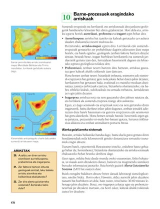 832926 _ 0164-0187.qxd     21/2/08          13:25      Página 178




                                                                          Barne-prozesuek eragindako
                                                                 10       arriskuak
                                                                 Sumendi-erupzioak eta lurrikarak oso arriskutsuak dira jarduera geolo-
                                                                 gorik handieneko lekuetan bizi diren gizakientzat. Hori dela-eta, arris-
                                                                 ku-egoera horiek aurreikusi, prebenitu eta iragarri egin behar dira.
                                                                 • Aurreikuspena arrisku bat izateko eta kalteak gertatzeko zer aukera
                                                                   dauden ebaluatzeko neurri multzoa da.
                                                                   Horretarako, arrisku-mapak egiten dira. Lurrikarak edo sumendi-
                                                                   erupzioak gertatzeko zer probabilitate dagoen adierazten dute mapa
                                                                   horiek, eta haiek egiteko, geologoek zenbait faktore hartzen dituzte
                                   Txikia    Ertaina    Handia
                                                                   aintzat; besteak beste, iragan hurbilean lurrikararik eta sumendi-jar-
                                                                   duerarik gertatu izan den, lurrazalean hausturarik dagoen eta lekue-
        Iberiar penintsulako arrisku sismikoaren
        mapa. Mendikate Betikoan eta Pirinio
                                                                   tako egitura geologikoa nolakoa den.
        mendietan, lurrikarak gertatzeko aukera                  • Prebentzioak zenbait neurri hartzen ditu barnean, arriskua gauza-
        dago.                                                      tuz gero kalteak ahalik txikienak izan daitezen.
                                                                   Hona hemen zenbait neurri: biztanleak trebatzea, seismoren edo sumen-
                                                                   di-erupzioren bat gertatuz gero nola jokatu behar duten jakin dezaten;
                                                                   lurrikararen bat gertatzen bada, eraikinak ez eraisteko moduan disei-
                                                                   natzea; zaintza-zerbitzuak ezartzea, biztanleria ohartarazteko; eta ba-
                                                                   bes zibileko kideak, suhiltzaileak eta armada trebatzea, larrialdietan
        La Palma        Tenerife                                   zer egin jakin dezaten.
                                                                 • Iragarpena arriskua noiz eta non gauzatuko den jakiten saiatzea da,
                                                                   eta lurrikara ala sumendi-erupzioa izango den asmatzea.
                                                                   Egun, ez dago seismoak eta erupzioak noiz eta non gertatuko diren
                                                                   iragartzerik, baina ikerketei esker jakin dugunez, zenbait seinalek adie-
                                                                   razten dute haiek hauteman eta gutxira erupzioren edo seismoren
                                                                   bat gerta daitekeela. Hona hemen seinale batzuk: lurzorutik argon ga-
        El Hierro                                                  sa jariatzea, putzuetako ur-maila bat-batean igotzea, lurraren inklina-
                              Lanzarote                            zioa aldatzea eta zenbait animaliaren portaera bitxia.

                                                                 Alerta goiztiarreko sistemak
                                   Txikia   Ertaina    Handia
                                                                 Hawaiin, arrisku bolkaniko handia dago, baina duela gutxi gertatu diren
        Kanarietako artxipelagoko uharte batzuetako              hondamendiak mila kilometrotik gorako distantziara sortutako tsuna-
        sumendi-arriskuaren mapa.                                miek eragin dituzte.
                                                                 Tsunami batek, epizentrotik Hawaiiraino iristeko, ordubete baino gehia-
          ARIKETAK                                               go behar du; horrenbestez, biztanleria ohartarazteko eta arrisku-eremuak
                                                                 ebakuatzeko behar besteko denbora dago.
          20. Azaldu zer diren arrisku
              sismikoen aurreikuspena,                           Gaur egun, milaka buia daude mundu osoko ozeanoetan, finko kokatu-
              prebentzioa eta iragarpena.                        ta, ur-masak astin ditzaketen olatuei, haizeari eta mugimendu sismikoei
          21. Zer faktore hartzen dituzte
                                                                 buruzko informazioa jasotzeko. Buia horiek guztiek Alerta Goiztiarreko
              geologoek aintzat, leku bateko                     Sistema (SAT) bat osatzen dute.
              arrisku sismikoa eta                               Buiek etengabe bidaltzen dituzte beren datuak laborategi sismologikoe-
              bolkanikoa ebaluatzeko?                            tara, satelite bidez. Horri esker, Hawaiin, aldez aurretik jakin dezakete
          22. Zer dira alerta goiztiarreko                       tsunami bat hurbiltzen ari dela; hain zuzen, iritsi baino 30-60 minutu le-
              sistemak? Zertarako balio                          henago jakin dezakete. Beraz, oso iragarpen zehatza egin eta prebentzio-
              dute?                                              neurriak jar ditzakete martxan, eta horri esker, kalteak ahalik txikienak
                                                                 izatea lor dezakete.


        178
 