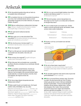 832926 _ 0164-0187.qxd    22/4/08    13:19    Página 184




        Ariketak
        31. ● Zer da gradiente geotermikoa eta zer balio du                44. ●● Zeri zor zaio sumendi batek botatzen duen laba
            lurrazaleko lehen kilometroan?                                     jariakorra ala likatsua izatea? Zein kasutan da
                                                                               arriskutsuen erupzioa?
        32. ●● Lurrazalaren barruan, ia mila graduko tenperatura
            izan arren, harri solidoak daude, baina Lurraren               45. ●● Harriak haustean, seismo bat gertatzen da.
            gainazalean tenperatura horretan baleude, urtu egingo              Zer eragin du harri horien zurruntasunak lurrikararen
            lirateke. Zergatik?                                                arriskugarritasunean?

        33. ●●● Barne-nukleoa kanpo-nukleoa baino beroago                  46. ● Lotu bi zutabe hauek zure koadernoan. Zutabe
            dago. Orduan, zergatik da solidoa barne-nukleoa                    batean sumendi-jarduerak daude, eta bestean, haiek
            eta zergatik dago urtuta kanpo-nukleoa?                            sortzen duten eraikin bolkanikoa.

        34. ●● Zer dute berdin bolkanismoak eta                                         Hawaiiarra •         • Domoa
            lurrikarak?
                                                                                     Estronboliarra •        • Ezkutu-sumendia
        35. ●● Nola osatu zen Lurreko atmosfera? Eta
            hidrosfera? Zer prozesuk jarraitzen du atmosferara                          Bolkaniarra •        • Estratosumendia
            gasak eta hidrosferara ura isurtzen?
                                                                           47. ● Kopiatu irudi hau zure koadernoan eta bete
        36. ●● Zer dira fenomeno hidrotermalak? Eman                           hutsuneak.
            adibideren bat eta azaldu nola sortzen diren.

        37. ● Zer dira magmak?                                                   Uhin sismikoak


        38. ● Egin Lurreko geruzen marrazki eskematiko bat
            zure koadernoan eta azaldu nola eratu zen
            nukleoa.

        39. ● Non sortzen dira magmak? Zergatik dute gora
            egiteko joera? Nola egiten dute?

        40. ● Egin laburpen bat zure koadernoan, sumendiek
            jaurtitzen dituzten produktuei buruz (solidoak, likidoak
            eta gasak).                                                    48. ● Zer da lurrikara baten magnitudea?
                                                                               Zer eskalatan neurtzen da lurrikaren magnitudea?
        41. ●●● Lurrazaleko zenbait lekutan, harriak oso                       Zenbateko aldea dago eskala horretako bi graduren
            bero daude baina solido-egoerari eusten diote.                     artean?
            Hala ere, harriei eragiten dien presioa txikitzen bada
            (esate baterako, lurrazala haustean), harriak urtzen           49. ● Zer seinalek iragartzen dute seismo edo erupzio bat
            has daitezke, eta magma sortzen da.                                gerta daitekeela? Eman bi adibide.
            Zergatik?
                                                                           50. ●● Etna sumendia Sizilia uhartean dago. Sumendi
        42. ● Zer lotura dago labaren tenperaturaren eta                       horretan, ehunka tresna txiki jarri dira, lurrikara
            likatasunaren artean?                                              txikiak, gas-jarioak, lurraren inklinazio-aldaketak
                                                                               eta abar hautemateko. Tresna horiek etengabe
        43. ● Osatu esaldi hauek zure koadernoan, hitz hauek                   bidaltzen dituzte datuak, satelite bidez, zenbait
            erabiliz: txikia, leherketak, erraz, oso, altua.                   laborategitara. Horri esker, Etna sumendiak
            Magmak oso tenperatura                       duenean, oso          erupziorik izango duen iragarri eta biztanleria
            jariakorra da (haren likatasuna oso                 da),           jakinaren gainean jar dezakete. Nola esaten zaio
            eta orduan, gasek oso                      egiten dute ihes.       arrisku baten iragarpen fidagarria egiten saiatzeko
            Alabaina, magma hotzago dagoenean,                                 erabiltzen den gailuari? Eman tsunami bat noiz
            likatsu dago, eta gasek ihes egiten dutenean,                      iritsiko den iragartzeko beste gailu baten adibidea
                            gertatzen dira.                                    eta azaldu.



        184
 