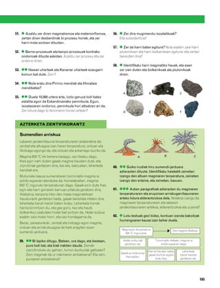 832926 _ 0164-0187.qxd   22/4/08    13:19   Página 185




        51. ● Azaldu zer diren magmatismoa eta metamorfismoa,          56. ● Zer dira mugimendu isostatikoak?
            zertan diren desberdinak bi prozesu horiek, eta zer            Eta subsidentzia?
            harri mota sortzen dituzten.
                                                                       57. ● Zer da harri baten egitura? Nola esaten zaie harri
        52. ● Barne-prozesuek eta kanpo-prozesuek kontrako                 plutonikoen eta harri bolkanikoen egiturei eta zertan
            ondorioak dituzte askotan. Azaldu zer prozesu eta zer          bereizten dira?
            ondorio diren.
                                                                       58. ● Identifikatu harri magmatiko hauek, eta esan
        53. ●● Hawaii uharteek eta Kanariar uharteek ezaugarri             zer izen duten eta bolkanikoak ala plutonikoak
            komun bat dute. Zein?                                          diren.

        54. ●● Nola eratu dira Pirinio mendiak eta Himalaia
            mendikatea?
                                                                             A                   B                       C
        55. ●● Duela 10.000 urtera arte, izotz-geruza lodi batez
            estalita egon da Eskandinaviako penintsula. Egun,
            isostasiaren ondorioz, penintsula hori altxatzen ari da.
            Zer lotura dago bi fenomeno horien artean?                       D                   E                       F



           AZTERKETA ZIENTIFIKORANTZ

           Sumendien arriskua
           Labaren jariakortasuna tenperaturaren araberakoa da:
           zenbat eta altuagoa izan haren tenperatura, orduan eta
           likidoago egongo da, eta orduan eta azkarrago isuriko da.
           Magma 800 ºC-tik behera badago, oso likatsu dago.                            A                     B                        C
           Ihes egin nahi duten gasek magma hausten dute, eta
           zipriztinak gertatzen dira, bai eta, batzuetan, leherketa   60. ●● Goiko irudiek hiru sumendi-jarduera
           handiak ere.                                                    adierazten dituzte. Identifikatu haietatik zeinetan
           Muturreko kasua sumendiaren tximiniatik magma ia                izango den altuen magmaren tenperatura, zeinetan
           solido-egoeran ateratzea da; horrelakoetan, magma               izango den ertaina, eta zeinetan, baxuen.
           600 ºC inguruko tenperaturan dago. Gasek ezin dute ihes
           egin eta harri goriaren barruan pilatuta geratzen dira.     61. ●●● Azken paragrafoak adierazten du magmaren
           Alabaina, kanpora irten den masa magmatikoan                    tenperaturaren eta erupzioen arriskugarritasunaren
           hausturarik gertatzen bada, gasak berehala irteten dira,        arteko lotura alderantzizkoa dela. Nolakoa izango da
           leherketa handi-handi baten bidez. Leherketa horrek             magmaren tenperaturaren eta labaren
           harria birrintzen du, eta gas goriz, kez eta hauts              jariakortasunaren artekoa, alderantzizkoa ala zuzena?
           bolkanikoz osatutako hodei bat sortzen da. Hodei sutsua
           esaten zaio hodei horri, eta oso hondagarria da.            62. ● Lotu testuak gezi bidez, kontuan izanda bakoitzak
                                                                           hurrengoaren kausa izan behar duela.
           Beraz, paradoxikoki, zenbat eta hotzago egon magma,
           orduan eta arriskutsuagoa da hark eragiten duen
                                                                            Magmaren tenperatura                    Oso magma likatsua.
           sumendi-jarduera.                                                  600 ºC ingurukoa.

           59. ●● Bi lapiko ditugu. Batean, ura dago, eta bestean,           Hodei sutsu bat          Tximiniatik irtetean, magma ia
                                                                              gertatzen da.               solido-egoeran dago.
               pure lodi bat, eta biak irakiten daude. Zeinek
               zipriztinduko du gehien, lurrun-burbuilak galtzean?                               Harria hausten bada,      Leherketa
                                                                           Gasek ez dute erraz
               Zein magmak da ur irakinaren antzekoena? Eta zein,                                gasek bortizki egiten    handi-handia
                                                                              ihes egiten.
               purearen antzekoena?                                                                   dute ihes.          gertatzen da.




                                                                                                                                           185
 
