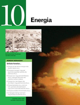 832926 _ 0188-0207.qxd   21/2/08    13:29     Página 188




10                                                     Energia




        Bonba atomikoak Hiroshiman
        izandako ondorioak



          NONDIK NORAKOAK

          Unitate honetan…
          • Energia zer den eta zer energia mota
            dauden ikasiko duzu.
          • Energiaren ezaugarri nagusiak
            eguneroko egoeretan aplikatu eta
            aztertuko dituzu.
          • Energia-iturri nagusiak identifikatuko
            dituzu, erabilgarritasunaren eta
            erabilera-mailaren arabera.
          • Energia-iturri berriztagarri eta
            berriztaezin nagusiak bereiziko dituzu.
          • Energia balioetsiko duzu, eta hura
            lortu, garraiatu eta erabiltzearen
            ingurumen-ondorioak aztertuko dituzu.
          • Energia aurrezteko ohiturak ikasiko dituzu.
          • Ur-berogailu bat egin eta haren
            eraginkortasuna aztertuko duzu.


                    Leherketa nuklear batek
                 sortutako onddo atomikoa.
 