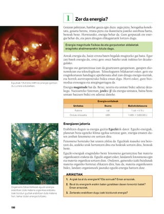 832926 _ 0188-0207.qxd     21/2/08    13:29    Página 190




                                                            1       Zer da energia?
                                                        Goizean jaikitzean, hainbat gauza egin duzu: argia piztu, berogailua konek-
                                                        tatu, gosaria berotu, irratia piztu eta ikastetxera joateko autobusa hartu,
                                                        besteak beste. Horretarako, energia behar da. Gure gorputzak ere ener-
                                                        gia behar du, eta jaten ditugun elikagaietatik lortzen dugu.

                                                            Energia magnitude fisikoa da eta gorputzetan aldaketak
                                                            eragiteko ahalmenarekin lotuta dago.

                                                        Aireak energia du, haize-errota baten hegalak mugitzeko gai baita. Egur
                                                        zati batek energia du, errez gero ontzi bateko urak irakitea lor dezake-
                                                        gulako.
                                                        Energia oso garrantzitsua izan da gizartearen garapenean, garapen eko-
                                                        nomikoan eta teknologikoan. Teknologiaren bilakaerari esker, gero eta
                                                        eraginkortasun handiagoz aprobetxatu ahal izan ditugu energia-iturriak,
                                                        eta horrek aurrerapenerako bidea eman digu. Horri esker, gure bizi-
        Eguzkiak 174,4 bilioi kWh-ko energia igortzen   modua erosoagoa eta atsegingarriagoa da.
        du Lurrera ordubetean.
                                                        Energia magnitude bat da. Beraz, neurtu eta unitate bidez adieraz deza-
                                                        kegu. Nazioarteko Sisteman, joulea (J) da energia-unitatea, baina beste
                                                        unitate batzuen bidez ere adieraz daiteke.

                                                                                       Energia-unitateak
                                                                  Unitatea                   Ikurra                 Baliokidetasuna
                                                                   Kaloria                     cal                     1 cal = 4,19 J

                                                               Orduko kilowatta               kWh                   1 kWh = 3.600.000 J



                                                        Energiaren jatorria
                                                        Erabiltzen dugun ia energia guztia Eguzkitik dator. Eguzki-energiak,
                                                        planetan bizia egoteko klima egokia sortzeaz gain, energia ematen du-
                                                        ten zenbait fenomeno ere sortzen ditu.
                                                        Fenomeno horietako bat uraren zikloa da. Eguzkiak itsasoko ura bero-
                                                        tzen du, azaleko urak lurruntzen ditu eta hodeiak sortzen ditu, besteak
                                                        beste.
                                                        Eguzki-energiak eragindako beste fenomeno garrantzitsu bat materia
                                                        organikoaren eraketa da. Eguzki-argiari esker, landareek fotosintesia egin
                                                        eta materia organikoa sortzen dute. Ondoren, gainerako izaki bizidunak
                                                        materia organiko horretaz elikatzen dira; hau da, materia organikoaren
                                                        bidez, landare-organismoek jasotako eguzki-energia hartzen dute.

                                                            ARIKETAK
                                                            1. Argiak ba al du energiarik? Eta soinuak? Eman arrazoiak.
                                                            2. Ba al du energiarik eraikin baten goialdean daoen loreontzi batek?
        Organismo fotosintetikoek eguzki-energia               Eman arrazoiak.
        erabiltzen dute materia organikoa eratzeko.
        Izaki bizidun guztiek erabiltzen dute materia       3. Zertarako erabiltzen dugu izaki bizidunok energia?
        hori, behar duten energia lortzeko.



        190
 