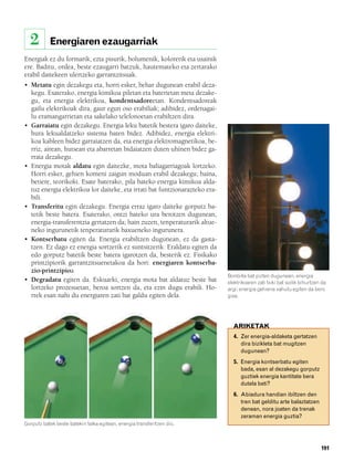 832926 _ 0188-0207.qxd     21/2/08    13:29    Página 191




          2        Energiaren ezaugarriak
        Energiak ez du formarik, ezta pisurik, bolumenik, kolorerik eta usainik
        ere. Baditu, ordea, beste ezaugarri batzuk, hautemateko eta zertarako
        erabil daitekeen ulertzeko garrantzitsuak.
        • Metatu egin dezakegu eta, horri esker, behar dugunean erabil deza-
          kegu. Esaterako, energia kimikoa piletan eta baterietan meta dezake-
          gu, eta energia elektrikoa, kondentsadoreetan. Kondentsadoreak
          gailu elektrikoak dira, gaur egun oso erabiliak; adibidez, ordenagai-
          lu eramangarrietan eta sakelako telefonoetan erabiltzen dira.
        • Garraiatu egin dezakegu. Energia leku batetik bestera igaro daiteke,
          hura lekualdatzeko sistema baten bidez. Adibidez, energia elektri-
          koa kableen bidez garraiatzen da, eta energia elektromagnetikoa, be-
          rriz, airean, hutsean eta abarretan bidaiatzen duten uhinen bidez ga-
          rraia dezakegu.
        • Energia motak aldatu egin daitezke, mota baliagarriagoak lortzeko.
          Horri esker, gehien komeni zaigun moduan erabil dezakegu; baina,
          betiere, teorikoki. Esate baterako, pila bateko energia kimikoa alda-
          tuz energia elektrikoa lor daiteke, eta irrati bat funtzionarazteko era-
          bili.
        • Transferitu egin dezakegu. Energia erraz igaro daiteke gorputz ba-
          tetik beste batera. Esaterako, ontzi bateko ura berotzen dugunean,
          energia-transferentzia gertatzen da; hain zuzen, tenperaturarik altue-
          neko ingurunetik tenperaturarik baxueneko ingurunera.
        • Kontserbatu egiten da. Energia erabiltzen dugunean, ez da gasta-
          tzen. Ez dago ez energia sortzerik ez suntsitzerik. Eraldatu egiten da
          edo gorputz batetik beste batera igarotzen da, besterik ez. Fisikako
          printzipiorik garrantzitsuenetakoa da hori: energiaren kontserba-
          zio-printzipioa.
                                                                                     Bonbilla bat pizten dugunean, energia
        • Degradatu egiten da. Eskuarki, energia mota bat aldatuz beste bat          elektrikoaren zati txiki bat soilik bihurtzen da
          lortzeko prozesuetan, beroa sortzen da, eta ezin dugu erabili. Ho-         argi; energia gehiena xahutu egiten da bero
          rrek esan nahi du energiaren zati bat galdu egiten dela.                   gisa.




                                                                                       ARIKETAK
                                                                                       4. Zer energia-aldaketa gertatzen
                                                                                          dira bizikleta bat mugitzen
                                                                                          dugunean?
                                                                                       5. Energia kontserbatu egiten
                                                                                          bada, esan al dezakegu gorputz
                                                                                          guztiek energia kantitate bera
                                                                                          dutela beti?
                                                                                       6. Abiadura handian ibiltzen den
                                                                                          tren bat gelditu arte balaztatzen
                                                                                          denean, nora joaten da trenak
                                                                                          zeraman energia guztia?
        Gorputz batek beste batekin talka egitean, energia transferitzen dio.



                                                                                                                                  191
 