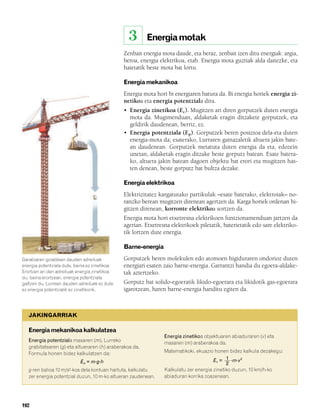 832926 _ 0188-0207.qxd    21/2/08    13:29    Página 192




                                                           3      Energia motak
                                                        Zenbait energia mota daude, eta beraz, zenbait izen ditu energiak: argia,
                                                        beroa, energia elektrikoa, etab. Energia mota guztiak alda daitezke, eta
                                                        haietatik beste mota bat lortu.

                                                        Energia mekanikoa
                                                        Energia mota hori bi energiaren batura da. Bi energia horiek energia zi-
                                                        netikoa eta energia potentziala dira.
                                                        • Energia zinetikoa (Ec). Mugitzen ari diren gorputzek duten energia
                                                          mota da. Mugimenduan, aldaketak eragin ditzakete gorputzek, eta
                                                          geldirik daudenean, berriz, ez.
                                                        • Energia potentziala (Ep). Gorputzek beren posizioa dela-eta duten
                                                          energia-mota da; esaterako, Lurraren gainazaletik altuera jakin bate-
                                                          an daudenean. Gorputzek metatuta duten energia da eta, edozein
                                                          unetan, aldaketak eragin ditzake beste gorputz batean. Esate batera-
                                                          ko, altuera jakin batean dagoen objektu bat erori eta mugitzen has-
                                                          ten denean, beste gorputz bat bultza dezake.

                                                        Energia elektrikoa
                                                        Elektrizitatez kargatutako partikulak –esate baterako, elektroiak– no-
                                                        ranzko berean mugitzen direnean agertzen da. Karga horiek ordenan hi-
                                                        gitzen direnean, korronte elektrikoa sortzen da.
                                                        Energia mota hori etxetresna elektrikoen funtzionamenduan jartzen da
                                                        agerian. Etxetresna elektrikoek piletatik, baterietatik edo sare elektriko-
                                                        tik lortzen dute energia.

                                                        Barne-energia

        Garabiaren goialdean dauden adreiluek           Gorputzek beren molekulen edo atomoen higiduraren ondorioz duten
        energia potentziala dute, baina ez zinetikoa.   energiari esaten zaio barne-energia. Garrantzi handia du egoera-aldake-
        Erortzen ari den adreiluak energia zinetikoa    tak aztertzeko.
        du, baina erortzean, energia potentziala
        galtzen du. Lurrean dauden adreiluek ez dute    Gorputz bat solido-egoeratik likido-egoerara eta likidotik gas-egoerara
        ez energia potentzialik ez zinetikorik.         igarotzean, haren barne-energia handitu egiten da.



           JAKINGARRIAK

           Energia mekanikoa kalkulatzea
                                                                         Energia zinetikoa objektuaren abiaduraren (v) eta
           Energia potentziala masaren (m), Lurreko                      masaren (m) araberakoa da.
           grabitatearen (g) eta altueraren (h) araberakoa da.
           Formula honen bidez kalkulatzen da:                           Matematikoki, ekuazio honen bidez kalkula dezakegu:

                                    Ep = m·g·h                                                 Ec = 1 ·m·v 2
                                                                                                     2
           g-ren balioa 10 m/s2-koa dela kontuan