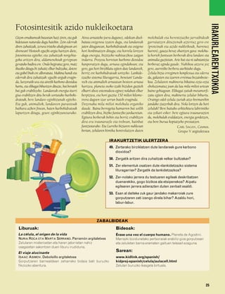 832926 _ 0006-0025.qxd       21/2/08      13:11     Página 25




                                                                                                                                                                  IRAKURLEAREN TXOKOA
        Fotosintesitik azido nukleikoetara
        Gizon-emakumeak basoetan hazi ziren, eta guk         Airea arnasteko joera dugunez, odolean disol-      molekulak eta herentziazko jarraibideak
        kidetasun naturala dugu haiekin. Zein ederrak        batuta oxigenoa izaten dugu, eta landareak         garraiatzen dituztenak aztertuz gero ere
        diren zuhaitzak, zerura iristeko ahaleginean ari     jaten ditugunean, karbohidratoak eta oxigeno       (proteinak eta azido nukleikoak, hurrenez
        direnean! Hostoek eguzki-argia hartzen diete,        hori konbinatzen ditugu; eta horrela lortzen       hurren), gauza beraz ohartzen gara: moleku-
        fotosintesia egiteko; eta zuhaitzak norgehia-        dugu energia, bizitzeko nahitaezkoa zaigun         la horiek funtsean berberak dira landare eta
        goka aritzen dira, aldamenekoak gerizpean            indarra. Prozesu horretan karbono dioxidoa         animalia guztietan. Arte bat eta ni substantzia
        geratuko badira ere. Ondo begiratuz gero, maiz       kanporatzen dugu, arnasa egindakoan; eta           berberaz eginda gaude. Nahikoa atzera joz
        ikusiko ditugu bi zuhaitz elkar bultzaka, dotore     gero, gas hori birziklatu egiten dute landareek,   gero, aurretiko berbera aurkituko dugu.
        eta goibel biak ere alboratuta. Makina handi eta     berriz ere karbohidratoak sortzeko. Lankide-       Zelula bizia erregimen konplexua eta ederra
        ederrak dira zuhaitzak: eguzki-argiak eragin-        tzazko sistema liluragarria, benetan! Landa-       da, galaxien eta izarren erreinua bezainbeste-
        da, lurzorutik ura eta airetik karbono dioxidoa      reek eta animaliek arnastean besteen arnasa        koa. Zelularen makineria bikaina ozta-ozta
        hartu, eta elikagai bihurtzen dituzte, bai beraiek   hartzea, planeta osoko izaki bizidun guztiek       eboluzionatuz joan da lau mila milioi urtean
        bai guk erabiltzeko. Landareak energia-iturri        elkarri ahoz estomakoa eginez nolabait elkar       baino gehiagoan. Elikagai zatiak metamorfi-
        gisa erabiltzen ditu berak sortutako karbohi-        berpiztea, eta hori guztia 150 milioi kilome-      zatu egiten dira, makineria zelular bihurtu.
        dratoak, bere landare-eginkizunak egiteko.           trora dagoen izar urrun batek eraginda.            Oraingo odol-zelula zuriak atzo kremarekin
        Eta guk, animaliok, landareen parasitoak             Dozenaka mila milioi molekula organiko             jandako ziazerbak dira. Nola lortzen du hori
        baikara azken finean, haien karbohidratoak           daude. Baina berrogeita hamarren bat soilik        zelulak? Bere baitako arkitektura labirintiko
        lapurtzen ditugu, geure eginkizunetarako.            erabiltzen dira, biziko funtsezko jardueretan.     eta zoliari esker: bere egitura iraunarazten
                                                             Egitura berberak behin eta berriz erabiltzen       du, molekulak eraldatzen, energia gordetzen,
                                                             dira era iraunarazle eta trebean, hainbat          eta bere burua kopiatzeko prestatzen.
                                                             funtziotarako. Eta Lurreko biziaren nukleoan                              CARL SAGAN, Cosmos.
                                                             bertan, zelularen kimika kontrolatzen duten                               Grupo V argitaletxea

                                                                                  IRAKURTZETIK ULERTZERA
                                                                                  49. Zertarako birziklatzen dute landareek gure karbono
                                                                                      dioxidoa?
                                                                                  50. Zergatik aritzen dira zuhaitzak «elkar bultzaka»?
                                                                                  51. Zer elementuk osatzen dute «lankidetzazko sistema
                                                                                      liluragarria»? Zergatik da lankidetzazkoa?
                                                                                  52. Zer-nolako jarrera du testuaren egileak deskribatzen
                                                                                      duenarekiko, gogo bizikoa ala etsipenekoa? Aipatu
                                                                                      egilearen jarrera adierazten duten zenbait esaldi.
                                                                                  53. Esan al daiteke zuk gaur jandako makarroiak zure
                                                                                      gorputzaren zati izango direla bihar? Azaldu hori,
                                                                                      labur-labur.




                                                                        ZABALBIDEAK
          Liburuak:                                                                    Bideoak:
          La célula, el origen de la vida                                              Érase una vez el cuerpo humano. Planeta de Agostini.
          NURIA ROCA ETA MARTA SERRANO. Parramón argitaletxea                          Marrazki bizidunetako pertsonaiak erabiliz giza gorputzean
          Zelularen misterioetan eta haren jatorrietan nahiz                           eta zeluletan barna eramaten gaituen telesail ezaguna.
          osagaietan sakontzen duen liburu irudiduna.
          El viaje alucinante
                                                                                       Sarean:
          ISAAC ASIMOV. Debolsillo argitaletxea                                        www.kidlink.org/spanish/
          Gorputzaren barnealdean zeharreko bidaia bati buruzko                        kidproj-spanish/celula/aulacell.html
          fikziozko abentura.                                                          Zelulari buruzko ikasgela birtuala.




                                                                                                                                                            25
 