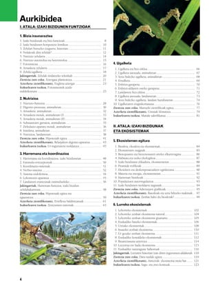 832926 _ 0004-0005.qxd              19/4/08            13:23         Página 4




          Aurkibidea
           I. ATALA: IZAKI BIZIDUNEN FUNTZIOAK

           1. Bizia iraunaraztea
           1. Izaki bizidunak eta bizi-funtzioak ..............................................                  8
           2. Izaki bizidunen konposizio kimikoa ..........................................                     10
           3. Zelulari buruzko ezaguera, historian..........................................                    11
           4. Nolakoak dira zelulak?...............................................................             12
           5. Nutrizio zelularra .......................................................................        14
           6. Nutrizio autotrofoa eta heterotrofoa ...........................................                  15
           7. Fotosintesia ................................................................................     16   4. Ugalketa
           8. Arnasketa zelularra.....................................................................          17    1. Ugalketa eta bizi-zikloa ............................................................         66
           9. Zelula-ugalketa...........................................................................        18    2. Ugalketa asexuala, animalietan.................................................               67
           Jakingarriak. Zelulak tindatzeko teknikak ....................................                       20    3. Sexu bidezko ugalketa, animalietan .........................................                  68
           Zientzia zure esku. Aztergaia planteatzea. ....................................                      21    4. Ernalketa..................................................................................   69
           Azterketa zientifikorantz. Euglena aztergai .................................                        23    5. Enbrioi-garapena......................................................................        70
           Irakurlearen txokoa. Fotosintesitik azido                                                                  6. Enbrioi-aldiaren osteko garapena.............................................                 71
           nukleikoetara .................................................................................      25    7. Landareen bizi-zikloa...............................................................          72
                                                                                                                      8. Ugalketa asexuala, landareetan.................................................               73
           2. Nutrizioa                                                                                               9. Sexu bidezko ugalketa, landare hazidunetan ...........................                        74
           1. Nutrizio-funtzioa........................................................................         28   10. Ugalketaren eraginkortasuna....................................................               76
           2. Digestio-prozesua, animalietan...................................................                 30   Zientzia zure esku. Marrazki zientifikoak egitea...........................                       77
           3. Arnasketa, animalietan...............................................................             32   Azterketa zientifikorantz. Untxiak klonatzea ..............................                       79
           4. Arnasketa motak, animalietan (I) ...............................................                  33   Irakurlearen txokoa. Maitale sakrifikatua.....................................                    81
           5. Arnasketa motak, animalietan (II)..............................................                   34
           6. Substantzien garraioa, animalietan.............................................                   35
           7. Zirkulazio-aparatu motak, animalietan ......................................                      36   II. ATALA: IZAKI BIZIDUNAK
           8. Iraizketa, animalietan .................................................................          37   ETA EKOSISTEMAK
           9. Nutrizioa, landareetan................................................................            38
           Zientzia zure esku. Hipotesiak egitea. ..........................................                    41
           Azterketa zientifikorantz. Belarjaleen digestio-aparatua ..............                              43   5. Ekosistemen egitura
           Irakurlearen txokoa. Ur-ingurunera moldatzea............................                             45    1. Biosfera, ekosfera eta ekosistemak............................................                84
                                                                                                                      2. Ekosistemen osagaiak...............................................................           85
           3. Harremana eta koordinazioa                                                                              3. Biotopoaren eta biozenosiaren arteko elkarreragina .................                          86
           1. Harremana eta koordinazioa, izaki bizidunetan .........................                           48    4. Habitata eta txoko ekologikoa..................................................               87
           2. Estimulu-errezeptoreak..............................................................              50    5. Izaki bizidunen elikadura, ekosistemetan ................................                     88
           3. Koordinazio-sistemak.................................................................             51    6. Piramide trofikoak ...................................................................        89
           4. Nerbio-sistema ...........................................................................        52    7. Ekoizleen eta deskonposatzaileen eginkizuna ..........................                        90
           5. Sistema endokrinoa....................................................................            54    8. Materia eta energia, ekosistemetan ...........................................                91
           6. Lokomozio-aparatua ..................................................................             55    9. Harreman biotikoak .................................................................          92
           7. Landareen erantzunak estimuluekiko ........................................                       56   10. Populazioen autorregulazioa ....................................................              93
           Jakingarriak. Harreman-funtzioa, izaki bizidun                                                            11. Izaki bizidunen moldaera nagusiak..........................................                   94
           zelulabakarretan.............................................................................        58   Zientzia zure esku. Adierazpen grafikoak. ...................................                     95
           Zientzia zure esku. Hipotesiak egitea eta                                                                 Azterketa zientifikorantz. Basoiloak eta uzta biltzeko makinak...                                 97
           egiaztatzea. .....................................................................................   59   Irakurlearen txokoa. Zenbat balio du biosferak? ..........................                        99
           Azterketa zientifikorantz. Erreflexu baldintzatuak ......................                            61
           Irakurlearen txokoa. Zentzumen-sistemak...................................                           63   6. Lurreko ekosistemak
                                                                                                                      1. Lehorreko ekosistemak .........................................................          102
                                                                                                                      2. Lehorreko zenbait ekosistema natural...................................                  104
                                                                                                                      3. Lehorreko zenbait ekosistema gizatiartu ...............................                  105
                                                                                                                      4. Euskadiko basoko ekosistemak.............................................                106
                                                                                                                      5. Uretako ekosistemak.............................................................         108
                                                                                                                      6. Itsasoko zenbait ekosistema ..................................................           110
                                                                                                                      7. Ur gezako zenbait ekosistema ...............................................             111
                                                                                                                      8. Euskadiko kostaldeko ekosistemak.......................................                  112
                                                                                                                      9. Bioaniztasuna aztertzea .........................................................        114
                                                                                                                     10. Lurzorua ere bada ekosistema...............................................              115
                                                                                                                     11. Euskadiko naturagune babestuak .........................................                 116
                                                                                                                     Jakingarriak. Lurraren historian izan diren ingurumen-aldaketak                              118
                                                                                                                     Zientzia zure esku. Datu-taulak egitea. .....................................                119
                                                                                                                     Azterketa zientifikorantz. Aintzirak: ekosistema mota bat .......                            121
                                                                                                                     Irakurlearen txokoa. Sagu- eta otso-kontuak ............................                     123



           4
 