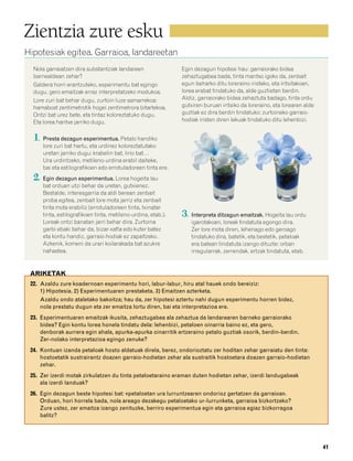 832926 _ 0026-0045.qxd   21/2/08    13:20   Página 41




        Zientzia zure esku
        Hipotesiak egitea. Garraioa, landareetan
           Nola garraiatzen dira substantziak landareen                 Egin dezagun hipotesi hau: garraiorako bidea
           barnealdean zehar?                                           zehaztugabea bada, tinta mantso igoko da, zenbait
           Galdera horri erantzuteko, esperimentu bat egingo            egun beharko ditu loreraino iristeko, eta iritsitakoan,
           dugu, gero emaitzak erraz interpretatzeko modukoa.           lorea erabat tindatuko da, alde guztietan berdin.
           Lore zuri bat behar dugu, zurtoin luze samarrekoa:           Aldiz, garraiorako bidea zehaztuta badago, tinta ordu
           hamabost zentimetrotik hogei zentimetrora bitartekoa.        gutxiren buruan iritsiko da loreraino, eta lorearen alde
           Ontzi bat urez bete, eta tintaz koloreztatuko dugu.          guztiak ez dira berdin tindatuko: zurtoineko garraio-
           Eta lorea hantxe jarriko dugu.                               hodiak iristen diren lekuak tindatuko ditu lehenbizi.


           1. Presta dezagun esperimentua. Petalo handiko
               lore zuri bat hartu, eta urdinez koloreztatutako
               uretan jarriko dugu: krabelin bat, lirio bat…
               Ura urdintzeko, metileno-urdina erabil daiteke,
               bai eta estilografikoen edo errotuladoreen tinta ere.
           2. Egin dezagun esperimentua. Lorea hogeita lau
               bat orduan utzi behar da uretan, gutxienez.
               Bestalde, interesgarria da aldi berean zenbait
               proba egitea, zenbait lore mota jarriz eta zenbait
               tinta mota erabiliz (errotuladoreen tinta, txinatar
               tinta, estilografikoen tinta, metileno-urdina, etab.).   3. Interpreta ditzagun emaitzak. Hogeita lau ordu
               Loreak ontzi banatan jarri behar dira. Zurtoina              igarotakoan, loreak tindatuta egongo dira.
               garbi ebaki behar da, bizar-xafla edo kuter batez            Zer lore mota diren, lehenago edo geroago
               eta kontu handiz, garraio-hodiak ez zapaltzeko.              tindatuko dira, batetik, eta bestetik, petaloak
               Azkenik, komeni da urari koilarakada bat azukre              era batean tindatuta izango dituzte: orban
               nahastea.                                                    irregularrak, zerrendak, ertzak tindatuta, etab.


          ARIKETAK
          22. Azaldu zure koadernoan esperimentu hori, labur-labur, hiru atal hauek ondo bereiziz:
              1) Hipotesia. 2) Esperimentuaren prestaketa. 3) Emaitzen azterketa.
              Azaldu ondo ataletako bakoitza; hau da, zer hipotesi aztertu nahi dugun esperimentu horren bidez,
              nola prestatu dugun eta zer emaitza lortu diren, bai eta interpretazioa ere.
          23. Esperimentuaren emaitzak ikusita, zehaztugabea ala zehaztua da landarearen barneko garraiorako
              bidea? Egin kontu lorea honela tindatu dela: lehenbizi, petaloen oinarria baino ez, eta gero,
              denborak aurrera egin ahala, apurka-apurka oinarritik ertzeraino petalo guztiak osorik, berdin-berdin.
              Zer-nolako interpretazioa egingo zenuke?
          24. Kontuan izanda petaloak hosto aldatuak direla, berez, ondorioztatu zer hoditan zehar garraiatu den tinta:
              hostoetatik sustrairantz doazen garraio-hodietan zehar ala sustraitik hostoetara doazen garraio-hodietan
              zehar.
          25. Zer izerdi motak zirkulatzen du tinta petaloetaraino eraman duten hodietan zehar, izerdi landugabeak
              ala izerdi landuak?
          26. Egin dezagun beste hipotesi bat: «petaloetan ura lurruntzearen ondorioz gertatzen da garraioa».
              Orduan, hori horrela bada, nola areago dezakegu petaloetako ur-lurrunketa, garraioa bizkortzeko?
              Zure ustez, zer emaitza izango zenituzke, berriro esperimentua egin eta garraioa egiaz bizkorragoa
              balitz?




                                                                                                                                   41
 