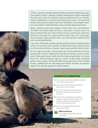 832926 _ 0046-0063.qxd   21/2/08   13:12   Página 47




                                           1953an, japoniar zientzialari batzuk Koshima uharteko hondartzara joaten
                                           ziren egunero, hantxe, Japonian, bertako makakoentzat (rhesus tximinoak)
                                           batatak uztera; izan ere, makako kopurua hainbeste hazi zen, bertako
                                           natura-baliabideak ez baitziren aski denek jan zezaten. Zientzialariek
                                           tximino haien portaera aztertu nahi zuten hurbiletik, eta horregatik erama-
                                           ten zieten jatekoa: batata bila basoa utzita, kanpoan agerian geratzeko.
                                           Behin, makakoei jaten eman ondoren, hauxe ikusi zuten zientzialariek:
                                           18 hileko eme batek batata bat hartu, esku batez ur azpian sartu, eta
                                           besteaz harea kendu zion. Egun batzuen buruan, Imoren ama, hala deitu
                                           baitzioten eme gazte hari, gauza berbera egiten hasi zen; eta geroago,
                                           Imoren jolaseko lagun guztiek hartu zuen ohitura hura, batatak ahoan
                                           sartu aurretik garbitzekoa.
                                           Gaur egun, Koshimako makako guztiek garbitzen dituzte batatak itsasoko
                                           uretan, eta haietako askok, gainera, hozkada bakoitzaren aurretik behin
                                           eta berriz sartzen dituzte ur azpian, zapore gazia gustuko balute bezala.
                                           Bi urte inguru geroago, zientzialariek gari aleak sakabanatu zituzten
                                           hondartzako harean. Makakoek banan-banan hartzen zituzten aleak,
                                           jateko. Baina egun batean, Imok esku bete harea eta gari hartu, eta uretara
                                           bota zuen. Harea hondoratu egin zen, noski, eta gari aleak ur gainean
                                           gelditu ziren; orduan, Imok aleak bildu eta jan egin zituen. Pare bat hilen
                                           buruan, jokabide hura ere ondo ikasia zuten denek, bai amak, bai jolaseko
                                           lagunek, bai uharteko gainerako makako guztiek.




                                                                         GOGORATU ETA ERANTZUN

                                                                         1. Zer organori esker har dezakete makakoek
                                                                            informazioa ingurunetik?
                                                                         2. Zerk eragin du Imok horrela jokatzea?
                                                                            Eta erantzun hori ematea?
                                                                         3. Zer onura lortuko dituzte Imok nahiz
                                                                            gainerako makako guztiek portaera
                                                                            horrekin?
                                                                         4. Tximinoetan, gainerako animalietan
                                                                            bezala, bi sistemak koordinatzen dute
                                                                            organo guztien funtzionamendua.
                                                                            Zein dira bi sistema horiek?
                                                                         5. Erantzun al diezaiekete landareek
                                                                            estimuluei? Nola?

                                                                               Bilatu erantzuna
                                                                               Zer portaera mota izaten dituzte
                                                                               animaliek?
 