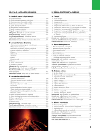 832926 _ 0004-0005.qxd              19/4/08           13:23        Página 5




           III. ATALA: LURRAREN DINAMIKA                                                                           IV ATALA: MATERIA ETA ENERGIA
                                                                                                                     .

           7. Eguzkitik iristen zaigun energia                                                                     10. Energia
           1. Eguzkiaren energia .................................................................... 126           1. Zer da energia? ........................................................................ 190
           2. Eguzki-energiaren banaketa desberdina .................................... 127                        2. Energiaren ezaugarriak............................................................ 191
           3. Dinamika atmosferikoa tokiko eskalan ..................................... 128                        3. Energia motak ......................................................................... 192
           4. Dinamika atmosferikoa eskala handian..................................... 130                         4. Energia-iturriak eta motak....................................................... 194
           5. Agente geologikoen eragilea ...................................................... 132                5. Energia-iturri berriztaezinak (I). Ikatza eta petrolioa ............... 195
           6. Hidrosferaren erregulazio-efektua ............................................. 133                   6. Energia-iturri berriztaezinak (II). Gas naturala eta uranioa...... 196
           7. Eguzki-energiaren erabilera....................................................... 134                7. Energia-iturri berriztagarriak (I). Hidraulikoa ......................... 197
           8. Eguzki-energiaren arriskuak...................................................... 135                 8. Energia-iturri berriztagarriak (II). Eguzkikoa eta eolikoa ........ 198
           Jakingarriak. Berogailu eta hozkailu naturalak............................. 136                          9. Energia-iturri berriztagarriak (III). Biomasa, geotermikoa
           Zientzia zure esku. Aldagaien kontrola. ...................................... 137                          eta mareena ............................................................................. 200
           Azterketa zientifikorantz. Golkoko ur-lasterra                                                          10. Energiaren etorkizuna ............................................................. 202
           eta Europako tenperatura .............................................................. 139             Zientzia zure esku. Emaitzak interpretatzea. ............................... 203
           Irakurlearen txokoa. Denerako funtsezkoa den astroa ................ 141                                Azterketa zientifikorantz. Energia elektrikoko zentralak............ 205
                                                                                                                   Irakurlearen txokoa. Teknologia primitiboa................................ 207
           8. Lurraren kanpoko dinamika
            1. Harrien meteorizazioa. Agente atmosferikoak ......................... 144                           11. Beroa eta tenperatura
            2. Meteorizazio-prozesuak .......................................................... 145               1. Bero eta tenperatura kontzeptuak ............................................. 210
            3. Erliebearen modelaketa. Agente geologikoak .......................... 146                           2. Beroaren eraginak gorputzetan.................................................. 212
            4. Agente geologikoen sailkapena ............................................... 148                   3. Tenperatura neurtzea................................................................. 214
            5. Haizea ..................................................................................... 149    4. Termometroa............................................................................. 215
            6. Glaziarrak................................................................................ 150      5. Beroaren hedapena.................................................................... 216
            7. Ur biziak ................................................................................. 151     6. Eroale eta isolatzaile termikoak ................................................. 218
            8. Ibaiak ...................................................................................... 152   7. Larruazala, beroa hautemateko organoa .................................... 219
            9. Lurpeko urak .......................................................................... 153         Jakingarriak. Izaki bizidunak tenperaturara
           10. Itsasoa ..................................................................................... 154   nola moldatzen diren .................................................................... 220
           11. Harri sedimentarioak .............................................................. 155             Zientzia zure esku. Emaitzak interpretatzea. ............................... 221
           12. Euskadiko erliebea .................................................................. 156           Azterketa zientifikorantz. Zenbateraino igo daiteke
           Jakingarriak. Ibai-harrapaketak.................................................... 158                 substantzia baten tenperatura? ...................................................... 223
           Zientzia zure esku. Eredu esperimentalak egitea......................... 159                            Irakurlearen txokoa. Gameluaren konkorrak.............................. 225
           Azterketa zientifikorantz. Maldan gora dabilen
           agente geologikoa.......................................................................... 161         12. Argia eta soinua
           Irakurlearen txokoa. Bidaia luzea eta liburu bikaina ................... 163                             1. Zer dira uhinak?...................................................................... 228
                                                                                                                    2. Objektuak argi-iturri sekundarioak dira.................................. 229
           9. Lurraren barruko dinamika                                                                             3. Argia lerro zuzenean hedatzen da............................................ 230
            1. Lurraren barruko beroa........................................................... 166                4. Itzalak eta eklipseak ................................................................ 231
            2. Lurraren barruko beroaren seinaleak ...................................... 167                       5. Argiaren islapena..................................................................... 232
            3. Bolkanismoa............................................................................ 168          6. Argiaren errefrakzioa ............................................................... 233
            4. Sumendi-jardueraren motak ................................................... 170                    7. Argiaren deskonposizioa ......................................................... 234
            5. Lurrikarak ............................................................................... 172       8. Gorputzen kolorea .................................................................. 235
            6. Uhin sismikoak eta Lurraren egitura ....................................... 173                      9. Argiaren pertzepzioa. Begia ..................................................... 236
            7. Plaka litosferikoen mugimenduak........................................... 174                      10. Soinua ..................................................................................... 237
            8. Sumendiak, lurrikarak eta plaken tektonika ........................... 175                          11. Soinuaren ezaugarriak............................................................. 238
            9. Mendien eraketa...................................................................... 176           12. Soinuaren pertzepzioa. Belarria ............................................... 239
           10. Barne-prozesuek eragindako arriskuak ................................... 178                        Jakingarriak. Hots-kutsadura eta argi-kutsadura.......................... 240
           11. Barne- eta kanpo-prozesuen arteko elkarreragina ................... 179                             Zientzia zure esku. Emaitzen berri ematea. ................................. 241
           12. Harri magmatikoak ................................................................. 180             Azterketa zientifikorantz. Meteoritoaren talka............................ 243
           13. Harri metamorfikoak............................................................... 181              Irakurlearen txokoa. Ikusmena arakatzeko teknologiak.............. 245
           14. Harrien zikloa ......................................................................... 182
           Zientzia zure esku. Datu-taulak egitea......................................... 183                     13. Materia eta energia
           Azterketa zientifikorantz. Sumendien arriskua .......................... 185                             1. Materiaren konposizioa........................................................... 248
           Irakurlearen txokoa. Lurraren sakonerarako bidaia .................... 187                               2. Sistema-materialan posizio-aldaketak. Higidurak ................... 250
                                                                                                                    3. Higidura motak....................................................................... 251
                                                                                                                    4. Indarrak. Deformazioak eta higidurak .................................... 252
                                                                                                                   Zientzia zure esku. Higidura bat aztertzea,
                                                                                                                   espazioa/denbora grafikoaren bidez .............................................. 253
                                                                                                                   Azterketa zientifikorantz. Arkimedesen printzipioa ................... 255
                                                                                                                   Irakurlearen txokoa. Siliziozko astronautak ................................ 257
                                                                                                                   FUNTSEZKO KONTZEPTUAK ................................................. 258




                                                                                                                                                                                                                     5
 