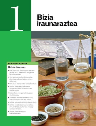 832926 _ 0006-0025.qxd   21/2/08    13:11   Página 6




         1                                             Bizia
                                                       iraunaraztea




          NONDIK NORAKOAK

          Unitate honetan…
          • Izaki bizidunek zer ezaugarri dituzten
            jakingo duzu, eta materia bizigabetik
            bereizten ikasiko.
          • Teoria zelularra ulertuko duzu, bai
            eta zelula mota guztiek zer egitura
            duten ere.
          • Bi nutrizio zelular motak bereiziko dituzu.
          • Zelulek materia eta energia zer
            prozesuren bidez lortzen dituzten
            ulertuko duzu.
          • Fotosintesia zein garrantzitsua den
            ulertuko duzu.
          • Arnasketa zelularra aztertuko duzu,
            energia lortzeko bide den aldetik.
          • Zelulak nola ugaltzen diren ikasiko duzu.
          • Zelulak tindatzea zein garrantzitsua
            den ulertuko duzu, horrela errazago
            aztertzen dira-eta.
          • Zelulak aztertuko dituzu,
            mikroskopiopean.
 