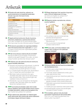 832926 _ 0046-0063.qxd      22/4/08    13:16    Página 60




        Ariketak
        30. ● Kopiatu eta osatu taula hau, adieraziz zer                37. ● Elikagai atsegingarri bat usaintzen dugunean,
            zentzumenek eta zer errezeptorek hautematen                     ahoa ur bihurtu zaigula esan ohi dugu.
            dituzten inguruko informazio horiek,                            Zer estimuluk eragiten du portaera hori?
            ugaztunetan.                                                    Zer erantzun mota sortzen da?
                        Informazioa            Zentzumena   Errezept.   38. ●● Begiratu beheko marrazkiei eta, ondoren,
              Tenperatura                                                   erantzun galderei.
              Objektuen forma
                                                                              A                            B
              Argiak eta itzalak
              Elikagaiek zer substantzia
              dituzten
              Inguruko bibrazioak
              Aireko substantzia kimikoak
              Objektuen koloreak
              Presioa
                                                                            a) Zer portaera mota izan du barraskiloak,
        31. ● Ugaztunek bost zentzumen dituzte: ikusmena,                      berezkoa ala bereganatua?
            entzumena, dastamena, usaimena eta ukimena.                     b) Zer estimuluk eragin du portaera hori?
            Zure ustez, horietatik zein bi zentzumenek ematen                  Eta erantzuna?
            dute inguruneari buruzko informazio gehien? Zergatik?           c) Zer onura lortzen du barraskiloak
                                                                               portaera mota horrekin?
        32. ● Ornodunen gorputzeko zer organotara bidaltzen
            dute informazioa zentzumen-organoek? Zer egiten             39. ●●● Zure ustez, zer funtzio betetzen dute
            du organo horrek zentzumen-organoetatik jasotako                sugeen nahiz muskerren mihi zatibituak
            informazioarekin?                                               eta katuen biboteak?

        33. ●● Zer bi koordinazio-sistema dituzte animaliek?
            Iraungo al lukete bizirik animaliek, bi koordinazio-
            sistema horiek gabe? Zergatik? Zure ustez, zer arazo
            izango lituzkete, epe laburrean eta epe luzean?

        34. ●● Adierazi zein den estimulua eta zein erantzuna,
            egoera hauetako bakoitzean.
             a) Kanpoan oso tenperatura hotza denean, muskerrak         40. ● Adierazi beheko ekintza hauek borondatezkoak
                ezkutuan gorde, eta geldi-geldi geratzen dira,              ala oharkabekoak diren.
                energia kontsumoa ahalik gehiena murrizteko.                a) Untxiek, sasien artean hotsen bat entzunez gero,
             b) Lur-zizareek argitik ihes egiten dute, eta hezetasun           burua bihurtzen dute.
                bila, lur hezean barrurantz ezkutatzen dira.                b) Tximinoek, besoan sastada bat sumatuz gero,
             c) Marmokek, beste animalia bat ukituz gero,                      azkar-azkar kentzen dute.
                zeluletako batzuetan duten harizpi bat jaurtitzen           c) Katamotzak goizean goiz ibaiertzera joaten dira,
                dute, eta haren bidez, likido erresumingarri bat               ura edatera.
                injektatzen diote animalia horri.
                                                                            d) Lehoien bihotz-taupadak bizkortu egiten dira,
             d) Kameleoiak, inguruan harrapakinen bat dagoela                  gazelak harrapatu nahian atzetik doazenean.
                susmatuz gero, kamuflatu egiten dira, dauden
                                                                            e) Elefanteek ia gorputzeko tenperatura berbera
                lekuko tonu berberak hartuz.
                                                                               izaten dute beti.
        35. ●●● Ia ezinezkoa da etxeetan izaten diren euliak                f) Koalek gozo-gozo laztantzen diete azala kumeei.
            eskuez zapaltzea, baina euliak hiltzeko tresna zulodun          g) Hontzek begiak mugitzen dituzte etengabe,
            horietako bat erabiliz, nahiko erraz harrapatzen dira.             harrapakinik baden ikusteko.
            Egin hipotesi bat, gertaera hori azaltzeko.
                                                                        41. ● Animalietan, giharren bat uzkurtzeak
        36. ● Egin eskema bat, adierazteko zer ibilbide egiten              gorputzean mugimenduren bat sortzea dakar.
            duten estimuluak nahiz erantzunak nerbio-sistemaren             Zure iritziz, zer bi baldintza bete behar dira
            kontrolpean dagoen ekintzaren batean.                           edozein gihar mugi dadin?



        60
 