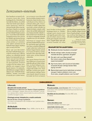 832926 _ 0046-0063.qxd      19/4/08     12:41   Página 63




                                                                                                                                                               IRAKURLEAREN TXOKOA
        Zentzumen-sistemak
        Kaio hauskaren arrautzek oilo-       uso-arrautzen neurrikoetatik
        arrautzen itxura dute, baina         hasi eta ostruka-arrautzen neurri-
        handiagoak dira. Berdexkak edo       koetaraino, baina berezko arrau-
        marroiak dira kolorez, eta zenbait   tzek dituzten forma, kolorea eta
        orban ilun handi izaten dituzte,     orbanak aldatu gabe, betiere.
        mutur kamutsean, batik bat.          Formak zer-nolako eragina duen
        Antzarek bezala (lehen aritu bai-    aztertzeko, prisma itxurako eta
        kara haiez), kaioek ere arrautzak    zilindro formako ereduak erabili      neurri berekoa eta bestea askoz      ugarikoak deigarriagoak direlako.
        berreskuratzen dituzte, pirritan-    zituen, bai eta bloke laukizuzenak    handiagoa bazen ere. Halaber,        Izan ere, baliteke ezaugarri horiek
        pirritan habiatik kanpora joanez     eta arrautza itxurako ereduak ere,    nahiago izaten zituzten tanto        kaioen begiak gehiago estimula-
        gero. Gerard Baerends holandar       baina denak neurri berekoak eta       txiki ugariko gezurrezko arrau-      tzea, eta beraz, haiei deigarri iza-
        etologoak portaera hori aztertu      oso antzera margotuak, formarik       tzak, berezkoen antzera orban        teko aukera handiagoak edukitzea.
        du, hainbat esperimentu burutsu      eraginkorrena zein den jakiteko.      handi gutxi batzuk zituztenak
        eta zorrotzen bidez, aztertzeko                                                                                                 PETER J. B. SLATER,
                                             Kaioentzat zer ezaugarri diren        baino. Zergatik? Bada, segur aski,            El comportamiento animal.
        zehatz-mehatz zer estimuluri         garrantzi handienekoak aztertze-      arrautza handiak eta orban                  Cambridge University Press
        esker dakien animalia horrek         ko, esperimentu ugari egin behar                                                                  argitaletxea
        habiatik kanpo dagoen objektua       izan zituen, arrautzen kokapenak
        egiaz arrautza bat dela.             eragin nabarmen-nabarmena               IRAKURTZETIK ULERTZERA
        Hauxe egin zuen Baerendsek:          baitzuen hegazti haietan: parean        55. Nolakoak dira kaio hauskaren arrautzak?
        kaio baten habiatik kanpo gezu-      bi arrautza berdintsu izanda,
                                                                                     56. Kaioek nahiago izaten zituzten arrautza
        rrezko bi arrautza jarri, elkarren   batzuek ia beti ezkerrekoa auke-
        ondoan, eta ezkutaleku batetik       ratzen zuten, eta beste batzuek,            handiak eta tanto ugarikoak. Zergatik?
        begira, bi arrautzetatik zein era-   eskuinekoa.                             57. Zer jakin nahi zuen Baerendsek?
        maten zuen pirritan lehenbizi        Hori guztia kontuan hartzeko,               Zer ondorio atera zituen Baerendsek
        aztertu. Milaka proba egin zituen,   kaio bakoitzari arrautza-pare               esperimentuetatik?
        eta guzti-guztietan arrautzen        desberdin asko jarri behar zitzaiz-
        ezaugarriren bat aldatu zuen,                                                58. Egin kontu ikertu nahi duzula zer koloretako
                                             kion, eta haien kokapena siste-             arrautzak dituzten nahiago kaioek. Nola
        jakiteko zein ezaugarri zituen       matikoki aldatu. Oso emaitza
        kaioak maiteen. Ez nahasteko,                                                    egingo zenuke?
                                             argigarriak azaldu ziren. Esate
        aldi bakoitzean ezaugarri bakarra    baterako, arrautza-pare guztie-         59. Baerendsek esperimentu bakoitzean arrautzen
        aldatzen zuen. Probetako batean,     tatik handiena nahiago izaten               ezaugarri bakarra aldatzen omen zuen.
        adibidez, hainbat neurritako         zuten kaioek, baita bi arrautza             Zure ustez, zergatik jokatzen zuen horrela?
        arrautzak jarri zizkien kaioei,      horietako bat beren arrautzen



                                                                     ZABALBIDEAK
          Liburuak:                                                                Bideoak:
          Secretos del mundo animal                                                El sexto sentido. JOHN DOWNER. BBC TV Production in
          TIM BIRKHEAD ETA BESTE BATZUK. Reader's Digest argitaletxea              association with Australian Broadcasting Corporation and
          Liburu interesgarri, atsegin eta arina da, koloretan irudizta-           Coronet Films.
          tua, idazkera lañoz idatzia, eta animaliei buruzko aurkikuntza
                                                                                   Sentidos de los animales. Biovideo BBC saila.
          zientifiko liluragarriz josia.
                                                                                   2. bideoa.
          Fisiología animal. Adaptación y medio ambiente
          NIELSEN SCHMID. Omega argitaletxea
                                                                                   Sarean:
          Animalien antolaketaren eta moldaeren berri jakiteko esku-
          liburu osoa da.                                                          www.educateca.com
                                                                                   Zientziekin lotutako informazio ugari.
          Artikuluak:                                                              www.todo-ciencia.com
          Ratas detectoras de minas. Okapi. 2006ko urtarrila. 49. zk.              Biologiari, fisiologiari, ekologiari… buruzko informazioa.




                                                                                                                                                         63
 