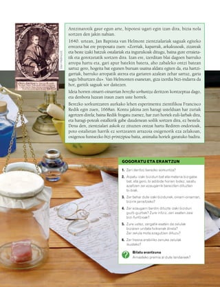 832926 _ 0006-0025.qxd   19/4/08   12:39           Página 7




                                                   Antzinarotik gaur egun arte, hipotesi ugari egin izan dira, bizia nola
                                                   sortzen den jakin nahian.
                                                   1640. urtean, Jan Baptista van Helmont zientzialariak saguak egiteko
                                                   errezeta bat ere proposatu zuen: «Zorriak, kaparrak, arkakusoak, zizareak


                                    Van Helmont.
                                                   eta beste izaki batzuk ostalariak eta ingurukoak ditugu, baina gure erraieta-
                                                   tik eta gorotzetatik sortzen dira. Izan ere, izerditan blai dagoen barruko
                                                   arropa hartu eta, gari apur batekin batera, aho zabaleko ontzi batean
                                                   sartuz gero, hogeita bat egunen buruan usaina aldatu egiten da, eta hartzi-
                                                   garriak, barruko arropatik aterea eta gariaren azalean zehar sartuz, garia
                                                   sagu bihurtzen du». Van Helmonten esanetan, giza izerdia bizi-indarra da
                                                   hor, garitik saguak sor daitezen.
                                                   Ideia horren oinarri-oinarrian berezko sorkuntza deritzon kontzeptua dago,
                                                   eta denbora luzean iraun zuen uste horrek.
                                                   Berezko sorkuntzaren aurkako lehen esperimentu zientifikoa Francisco
                                                   Redik egin zuen, 1668an. Kontu jakina zen haragi ustelduan har zuriak
                                                   agertzen direla; baina Redik frogatu zuenez, har zuri horiek euli-larbak dira,
                                                   eta haragi-poteak estalkirik gabe daudenean soilik sortzen dira, ez bestela.
                                                   Dena den, zientzialari askok ez zituzten ontzat hartu Rediren ondorioak,
                                                   poto estalietan harrik ez sortzearen arrazoia oxigenorik eza zelakoan,
                                                   oxigenoa funtsezko bizi-printzipioa baita, animalia horiek garatuko badira.




                                                                                  GOGORATU ETA ERANTZUN

                                                                                  1. Zeri deritzo berezko sorkuntza?
                                                                                  2. Aipatu izaki bizidun bat eta materia bizigabe
                                                                                     bat, eta gero, bi adibide horien bidez, saiatu
                                                                                     azaltzen zer ezaugarrik bereizten dituzten
                                                                                     bi-biak.
                                                                                  3. Zer behar dute izaki bizidunek, oinarri-oinarrian,
                                                                                     bizirik jarraitzeko?
                                                                                  4. Zer ezaugarri berdin dituzte izaki bizidun
                                                                                     guzti-guztiek? Zure iritziz, zeri esaten zaie
                                                                                     bizi-funtzioak?
                                                                                  5. Zure ustez, zergatik esaten da zelulak
                                                                                     biziaren unitate txikienak direla?
                                                                                     Zer zelula mota ezagutzen dituzu?
                                                                                  6. Zer tresna erabiliko zenuke zelulak
                                                                                     ikusteko?

                                                                                         Bilatu erantzuna
                                                                                         Arnasteko premia al dute landareek?
 