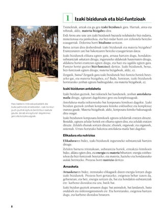 832926 _ 0006-0025.qxd    19/4/08    12:39   Página 8




                                                          1       Izaki bizidunak eta bizi-funtzioak
                                                        Tximeletak, arteak eta gu geu izaki bizidunak gara. Harriak, airea eta
                                                        robotak, aldiz, materia bizigabea dira.
                                                        Erdi Arora arte uste zen izaki bizidunek bazutela nolabaiteko bizi-indarra,
                                                        misteriotsua eta jainkozkoa, eta bizi-indar horri zor zizkiotela berezko
                                                        ezaugarriak. Doktrina horri bitalismo zeritzon.
                                                        Baina zertan dira desberdinak izaki bizidunak eta materia bizigabea?
                                                        Erantzunaren zati bat bakoitzaren berezko ezaugarrietan datza.
                                                        Izaki bizidunok elikatu egiten gara, arnasa hartzen dugu, hondakin-
                                                        substantziak askatzen ditugu, inguruneko aldaketak hautematen ditugu,
                                                        aldaketa horiei erantzun egiten diegu, eta hazi eta ugaldu egiten gara.
                                                        Funtzio horiei guztiei bizi-funtzioak deritze. Izaki bizidunok, beraz,
                                                        bizi-funtzioak egiten ditugu; materia bizigabeak, aldiz, ez.
                                                        Zergatik, baina? Zergatik gara izaki bizidunok bizi-funtzio horiek betet-
                                                        zeko gai, eta materia bizigabea, ez? Bada, funtsean, izaki bizidunok
                                                        horretarako zenbait egitura baditugulako, eta materia bizigabeak, ez.

                                                        Izaki bizidunon antolaketa
                                                        Izaki bizidun guztiok, bai txikienek bai handienek, zenbait antolaketa-
                                                        maila ditugu, egiturari dagokionez gero eta konplexuagoak.
        Hasi bakterio mikroskopikoetatik eta
                                                        Antolaketa-maila txikienetako bat konposatu kimikoei dagokie. Izaki
        buka palmondo erraldoietan, izaki bizidun       bizidun guztiok zenbait konposatu kimiko esklusiboz eta konplexuz
        guzti-guztiok egitura berdintsuz osatuta        osatuta gaude. Materia bizigabeak, aldiz, konposatu kimiko bakunagoak
        gaude, denak ere egiturari dagokionez           ditu osagai.
        gero eta konplexuagoak.
                                                        Izaki bizidunon konposatu kimikoek egitura zelularrak eratzen dituzte.
                                                        Bestalde, egitura zelular horiek ere elkartu egiten dira, eta zelulak eratzen
                                                        dituzte. Zelulek ehunak sortzen dituzte; ehunek, organoak; eta organoek,
                                                        sistemak. Urrats horietako bakoitza antolaketa-maila bati dagokio.

                                                        Elikadura eta nutrizioa
                                                        Elikaduraren bidez, izaki bizidunok inguruneko substantziak hartzen
                                                        ditugu.
                                                        Zelulen barnera iritsitakoan, substantzia horiek, erreakzio kimikoen
                                                        bidez, aldatu egiten dira, eta energia eta materia bihurtzen: energia ezinbes-
                                                        tekoa da bizi-funtzioak betetzeko, eta materia, hazteko eta hondatutako
                                                        atalak berritzeko. Prozesu horri nutrizio deritzo.

                                                        Arnasketa
                                                        Arnasketaren bidez, irentsitako elikagaiek duten energia lortzen dugu
                                                        izaki bizidunok. Prozesu hori gertatzeko, oxigenoa behar izaten da,
                                                        gehienetan; eta beti, energia sortzen da, bai eta hondakin-substantziak
                                                        ere: karbono dioxidoa eta ura, batik bat.
                                                        Izaki bizidun guztiok arnasten dugu: bai animaliok, bai landareek, baita
                                                        onddoek eta mikroorganismoek ere. Eta horretarako, oxigenoa hartzen
                                                        dugu, eta karbono dioxidoa botatzen.


        8
 