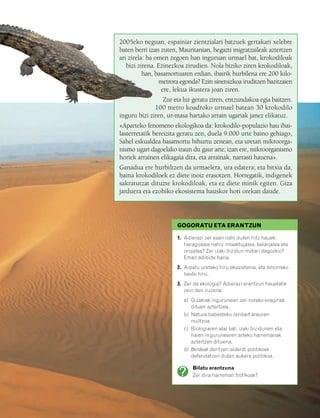 832926 _ 0082-0099.qxd   21/2/08   13:14   Página 83




                                                  2005eko neguan, espainiar zientzialari batzuek gertakari xelebre
                                                  baten berri izan zuten, Mauritanian, hegazti migratzaileak aztertzen
                                                  ari zirela: ba omen zegoen han inguruan urmael bat, krokodiloak
                                                     bizi zirena. Ezinezkoa zirudien. Nola biziko ziren krokodiloak,
                                                            han, basamortuaren erdian, ibairik hurbilena ere 200 kilo-
                                                                  metrora egonda? Ezin sinetsizkoa iruditzen bazitzaien
                                                                   ere, lekua ikustera joan ziren.
                                                                   Zur eta lur geratu ziren, entzundakoa egia baitzen.
                                                                100 metro koadroko urmael batean 30 krokodilo
                                                  inguru bizi ziren, ur-masa hartako arrain ugariak janez elikatuz.
                                                  «Aparteko fenomeno ekologikoa da: krokodilo-populazio hau ibai-
                                                  lasterretatik bereizita geratu zen, duela 9.000 urte baino gehiago,
                                                  Sahel eskualdea basamortu bihurtu zenean, eta uretan mikroorga-
                                                  nismo ugari dagoelako iraun du gaur arte; izan ere, mikroorganismo
                                                  horiek arrainen elikagaia dira, eta arrainak, narrasti hauena».
                                                  Ganadua ere hurbiltzen da urmaelera, ura edatera; eta bitxia da,
                                                  baina krokodiloek ez diete inoiz erasotzen. Horregatik, indigenek
                                                  sakratutzat dituzte krokodiloak, eta ez diete minik egiten. Giza
                                                  jarduera eta ezohiko ekosistema hauskor hori orekan daude.




                                                                         GOGORATU ETA ERANTZUN

                                                                         1. Adierazi zer esan nahi duten hitz hauek:
                                                                            haragijalea nahiz intsektujalea, belarjalea eta
                                                                            orojalea? Zer izaki bizidun motari dagozkio?
                                                                            Eman adibide bana.
                                                                         2. Aipatu uretako hiru ekosistema, eta lehorreko
                                                                            beste hiru.
                                                                         3. Zer da ekologia? Adierazi erantzun hauetatik
                                                                            zein den zuzena:
                                                                           a) Gizakiak ingurunean zer-nolako eraginak
                                                                              dituen aztertzea.
                                                                           b) Natura babesteko zenbait arauren
                                                                              multzoa.
                                                                           c) Biologiaren atal bat, izaki bizidunen eta
                                                                              haien ingurunearen arteko harremanak
                                                                              aztertzen dituena.
                                                                           d) Berdeak deritzen alderdi politikoek
                                                                              defendatzen duten aukera politikoa.

                                                                               Bilatu erantzuna
                                                                               Zer dira harreman trofikoak?
 