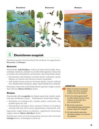 832926 _ 0082-0099.qxd   21/2/08   13:15   Página 85




                    Ekosistema                              Biozenosia                           Biotopoa




          2      Ekosistemen osagaiak
        Ekosistema guztiek, bai lehorrekoek bai uretakoek, bi osagai dituzte:
        biozenosia eta biotopoa.

        Biozenosia
        Ekosistemako izaki bizidunen multzoa da; haren baitan daude, beraz,
        animaliak, landareak, onddoak eta zernahi mikroorganismo. Biozenosia
        zer-nolakoa den deskribatzeko eta bereizteko, datu hauek behar ditugu:
        – Ekosistemako izaki bizidunen zerrenda, batetik, eta bestetik, espezie
          bakoitza zer ehuneko den biozenosi osoaren masarekiko.
        – Izaki bizidun horien artean zer harreman dauden: batzuk trofikoak
          dira, elikadurarekin lotutakoak, alegia; baina bestelakoak ere badaude.
        Ekosistema orotan beste izaki bizidun batzuk egotearen eraginez sortzen     ARIKETAK
        diren faktoreei faktore biotikoak deritze.                                  1. Bilatu Funtsezko kontzeptuak
                                                                                       atalean hitz hauen esanahia:
        Biotopoa                                                                       biosfera, bioma eta ekosfera.

        Ekosistemako alde ez-organikoa da. Hauek osatzen dute: harriek, aireak,     2. Zer dira mikroorganismoak?
        urak, gatz disolbatuek, hareak… Deskribatzeko, hauek behar ditugu:             Lurreko materia biziaren masa
                                                                                       osoaren zer ehuneko dira,
        – Ekosistema zer motatakoa den: urmaela, parkea, zereal-soroa, itsas           gutxi gorabehera?
          hondoko gune bat, etab.
                                                                                    3. Ba al dute organismo
        – Ekosistemaren bereizgarri diren parametro fisikoen eta kimikoen
                                                                                       fotosintetikoek beste izaki bizidun
          zerrenda; hala nola, lurzoru mota, argi kantitatea, tenperaturak, etab.
                                                                                       batzuen beharrik? Zergatik?
        Inguruneko eragile fisikoei eta kimikoei, organismoen bizimoduan
                                                                                    4. Zer datu beharko genituzke,
        eragiten dutenei, faktore abiotikoak deritze.
                                                                                       ekosistema batean zer biozenosi
        Ekosistemen osaera eta funtzionamendua aztertzen duen zientziari               den jakiteko?
        ekologia deritzo, eta biologiaren atal bat da.


                                                                                                                             85
 
