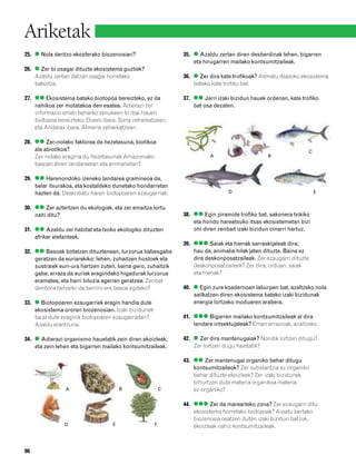 832926 _ 0082-0099.qxd   22/4/08   13:20   Página 96




        Ariketak
        25. ● Nola deritzo ekosferako biozenosiari?                   35. ● Azaldu zertan diren desberdinak lehen, bigarren
                                                                          eta hirugarren mailako kontsumitzaileak.
        26. ● Zer bi osagai dituzte ekosistema guztiek?
            Azaldu zertan datzan osagai horietako                     36. ● Zer dira kate trofikoak? Asmatu itsasoko ekosistema
            bakoitza.                                                     bateko kate trofiko bat.

        27. ●● Ekosistema bateko biotopoa bereizteko, ez da           37. ●● Jarri izaki bizidun hauek ordenan, kate trofiko
            nahikoa zer motatakoa den esatea. Adierazi zer                bat osa dezaten.
            informazio eman beharko zenukeen bi ibai hauen
            biotopoa bereizteko: Duero ibaia, Soria zeharkatzean,
            eta Andarax ibaia, Almeria zeharkatzean.

        28. ●● Zer-nolako faktorea da hezetasuna, biotikoa
            ala abiotikoa?                                                                                              C
            Zer-nolako eragina du hezetasunak Amazoniako                        A                       B
            basoan diren landareetan eta animalietan?

        29. ●● Harenondoko izeneko landarea gramineoa da,
            belar itxurakoa, eta kostaldeko dunetako hondarretan
            hazten da. Deskribatu haren biotopoaren ezaugarriak.                        D                                   E


        30. ●● Zer aztertzen du ekologiak, eta zer emaitza lortu
            nahi ditu?                                                38. ●● Egin piramide trofiko bat, sakonera txikiko
                                                                          eta hondo hareatsuko itsas ekosistemetan bizi
        31. ●● Azaldu zer habitat eta txoko ekologiko dituzten            ohi diren zenbait izaki bizidun oinarri hartuz.
            afrikar elefanteek.
                                                                      39. ●●● Saiak eta hienak sarraskijaleak dira;
        32. ●● Basoak botatzen dituztenean, lurzorua babesgabe            hau da, animalia hilak jaten dituzte. Baina ez
            geratzen da euriarekiko: lehen, zuhaitzen hostoek eta         dira deskonposatzaileak. Zer ezaugarri dituzte
            sustraiek euri-ura hartzen zuten, baina gero, zuhaitzik       deskonposatzaileek? Zer dira, orduan, saiak
            gabe, erraza da euriak eragindako higadurak lurzorua          eta hienak?
            eramatea, eta harri biluzia agerian geratzea. Zenbat
            denbora beharko da berriro ere basoa egiteko?             40. ● Egin zure koadernoan laburpen bat, azaltzeko nola
                                                                          sailkatzen diren ekosistema bateko izaki bizidunak
        33. ● Biotopoaren ezaugarriek eragin handia dute                  energia lortzeko moduaren arabera.
            ekosistema ororen biozenosian. Izaki bizidunek
            ba al dute eraginik biotopoaren ezaugarrietan?            41. ●●● Bigarren mailako kontsumitzaileak al dira
            Azaldu erantzuna.                                             landare intsektujaleak? Eman arrazoiak, azaltzeko.

        34. ● Adierazi organismo hauetatik zein diren ekoizleak,      42. ● Zer dira mantenugaiak? Nondik lortzen ditugu?
            eta zein lehen eta bigarren mailako kontsumitzaileak.         Zer lortzen dugu haietatik?

                                                                      43. ●● Zer mantenugai organiko behar ditugu
                                                                          kontsumitzaileok? Zer substantzia ez-organiko
                                                                          behar dituzte ekoizleek? Zer izaki bizidunek
                                                                          bihurtzen dute materia organikoa materia
                         A                     B                 C        ez-organiko?

                                                                      44. ●●● Zer da marearteko zona? Zer ezaugarri ditu
                                                                          ekosistema horretako biotopoak? Aipatu bertako
                                                                          biozenosia osatzen duten izaki bizidun batzuk,
                         D                 E                 F            ekoizleak nahiz kontsumitzaileak.



        96
 