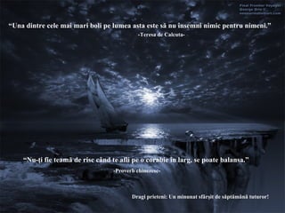 “ Una dintre cele mai mari boli pe lumea asta este să nu însemni nimic pentru nimeni .”  -Teresa de Calcuta- “ Nu-ţi fie teamă de risc când  te afli pe o corabie  în larg ,  se poate balansa .”  - Proverb chinezesc - Dragi prieteni :  Un minunat sfârşit de săptămână tuturor! 