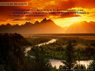 “ La început sunt mici ,  dar în   curgerile lor   devin mai puternice şi mai profunde ,  şi odata ce au pornit nu mai fac cale-ntoarsă .  Aşa se întâmplă cu râurile, cu anii şi cu prieteniile .”  - Vechi verset sanscrit - FLUVII DE DRAGOSTE 