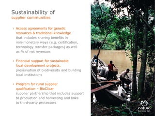 Sustainability of
supplier communities

› Access agreements for genetic
  resources & traditional knowledge
  that includes sharing benefits in
  non-monetary ways (e.g. certification,
  technology transfer packages) as well
  as % of net revenues

› Financial support for sustainable
  local development projects,
  preservation of biodiversity and building
  local institutions

› Program for rural supplier
  qualification – BioClicar
  supplier partnership that includes support
  to production and harvesting and links
  to third-party processors
 