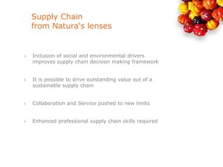 Supply Chain
    from Natura‘s lenses


›   Inclusion of social and environmental drivers
    improves supply chain decision making framework


›   It is possible to drive outstanding value out of a
    sustainable supply chain


›   Collaboration and Service pushed to new limits


›   Enhanced professional supply chain skills required
 