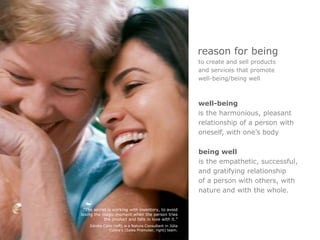 reason for being
                                                          to create and sell products
                                                          and services that promote
                                                          well-being/being well



                                                          well-being
                                                          is the harmonious, pleasant
                                                          relationship of a person with
                                                          oneself, with one’s body

                                                          being well
                                                          is the empathetic, successful,
                                                          and gratifying relationship
                                                          of a person with others, with
                                                          nature and with the whole.

  “The secret is working with inventory, to avoid
losing the magic moment when the person tries
            the product and falls in love with it.”
    Ildnéia Cano (left) is a Natura Consultant in Júlia
               Cunha’s (Sales Promoter, right) team.
 