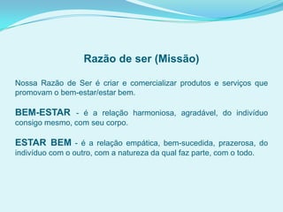 Razão de ser (Missão)
Nossa Razão de Ser é criar e comercializar produtos e serviços que
promovam o bem-estar/estar bem.
BEM-ESTAR - é a relação harmoniosa, agradável, do indivíduo
consigo mesmo, com seu corpo.
ESTAR BEM - é a relação empática, bem-sucedida, prazerosa, do
indivíduo com o outro, com a natureza da qual faz parte, com o todo.
 