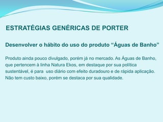 ESTRATÉGIAS GENÉRICAS DE PORTER
Desenvolver o hábito do uso do produto “Águas de Banho”
Produto ainda pouco divulgado, porém já no mercado. As Águas de Banho,
que pertencem à linha Natura Ekos, em destaque por sua política
sustentável, é para uso diário com efeito duradouro e de rápida aplicação.
Não tem custo baixo, porém se destaca por sua qualidade.
 
