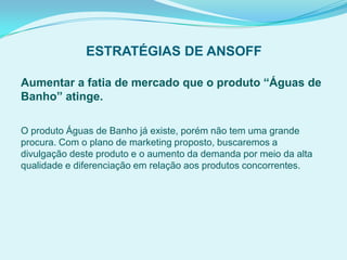 ESTRATÉGIAS DE ANSOFF
Aumentar a fatia de mercado que o produto “Águas de
Banho” atinge.
O produto Águas de Banho já existe, porém não tem uma grande
procura. Com o plano de marketing proposto, buscaremos a
divulgação deste produto e o aumento da demanda por meio da alta
qualidade e diferenciação em relação aos produtos concorrentes.
 