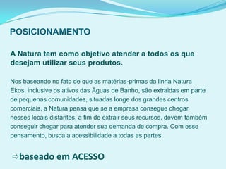 POSICIONAMENTO
A Natura tem como objetivo atender a todos os que
desejam utilizar seus produtos.
Nos baseando no fato de que as matérias-primas da linha Natura
Ekos, inclusive os ativos das Águas de Banho, são extraidas em parte
de pequenas comunidades, situadas longe dos grandes centros
comerciais, a Natura pensa que se a empresa consegue chegar
nesses locais distantes, a fim de extrair seus recursos, devem também
conseguir chegar para atender sua demanda de compra. Com esse
pensamento, busca a acessibilidade a todas as partes.
baseado em ACESSO
 