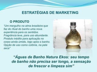 ESTRATÉGIAS DE MARKETING
“Um mergulho na alma brasileira que
faz do ritual do banho uma nova
experiência para os sentidos.
Fragrância leve, para uso abundante.
Produto inédito para aplicação no
corpo ainda úmido, logo após o banho.
Opção de uso como colônia, na pele
seca”
O PRODUTO
“Águas de Banho Natura Ekos: seu tempo
de banho não precisa ser longo, a sensação
de frescor e limpeza sim”
 