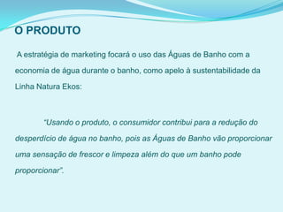 O PRODUTO
A estratégia de marketing focará o uso das Águas de Banho com a
economia de água durante o banho, como apelo à sustentabilidade da
Linha Natura Ekos:
“Usando o produto, o consumidor contribui para a redução do
desperdício de água no banho, pois as Águas de Banho vão proporcionar
uma sensação de frescor e limpeza além do que um banho pode
proporcionar”.
 