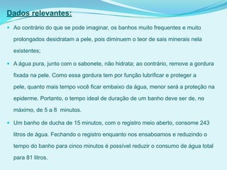 Dados relevantes:
 Ao contrário do que se pode imaginar, os banhos muito frequentes e muito
prolongados desidratam a pele, pois diminuem o teor de sais minerais nela
existentes;
 A água pura, junto com o sabonete, não hidrata; ao contrário, remove a gordura
fixada na pele. Como essa gordura tem por função lubrificar e proteger a
pele, quanto mais tempo você ficar embaixo da água, menor será a proteção na
epiderme. Portanto, o tempo ideal de duração de um banho deve ser de, no
máximo, de 5 a 8 minutos.
 Um banho de ducha de 15 minutos, com o registro meio aberto, consome 243
litros de água. Fechando o registro enquanto nos ensaboamos e reduzindo o
tempo do banho para cinco minutos é possível reduzir o consumo de água total
para 81 litros.
 