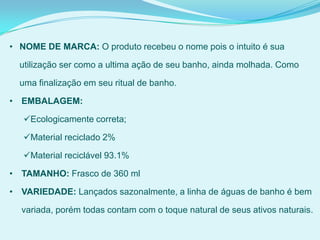 • NOME DE MARCA: O produto recebeu o nome pois o intuito é sua
utilização ser como a ultima ação de seu banho, ainda molhada. Como
uma finalização em seu ritual de banho.
• EMBALAGEM:
Ecologicamente correta;
Material reciclado 2%
Material reciclável 93.1%
• TAMANHO: Frasco de 360 ml
• VARIEDADE: Lançados sazonalmente, a linha de águas de banho é bem
variada, porém todas contam com o toque natural de seus ativos naturais.
 