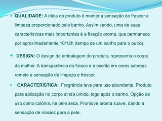  QUALIDADE: A ideia do produto é manter a sensação de frescor e
limpeza proporcionado pelo banho. Assim sendo, uma de suas
características mais importantes é a fixação aroma, que permanece
por aproximadamente 10/12h (tempo de um banho para o outro).
 DESIGN: O design da embalagem do produto, representa o corpo
da mulher. A transparência do frasco e a escrita em cores sobreas
remete a sensação de limpeza e frescor.
 CARACTERÍSTICA: Fragrância leve para uso abundante. Produto
para aplicação no corpo ainda úmido, logo após o banho. Opção de
uso como colônia, na pele seca. Promove aroma suave, dando a
sensação de maciez para a pele.
 