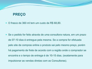 PREÇO
 O frasco de 360 ml tem um custo de R$ 68,80.
 Se o pedido for feito através de uma consultora natura, em um prazo
de 07-10 dias é entregue pela mesma. Se a compra for efetuada
pelo site de compras online o produto sai pelo mesmo preço, porém
há pagamento de frete de acordo com a região onde o comprador se
encontra e o tempo de entrega é de 10-15 dias. (exatamente para
impulsionar as vendas diretas com as Consultoras).
 