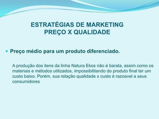 ESTRATÉGIAS DE MARKETING
PREÇO X QUALIDADE
 Preço médio para um produto diferenciado.
A produção dos itens da linha Natura Ekos não é barata, assim como os
materiais e métodos utilizados, impossibilitando do produto final ter um
custo baixo. Porém, sua relação qualidade x custo é razoavel a seus
consumidores
 