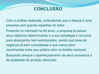 CONCLUSÃO
Com a análise realizada, entendemos que a Natura é uma
empresa com grande expertise do setor.
Presente no mercado há 40 anos, a empresa já possui
seus objetivos determinados e a sua estratégia e recursos
para alcançá-los bem estruturados, sendo sua base de
negócios já bem consolidada e sua marca bem
reconhecida entre seu público alvo no âmbito nacional.
Buscando sempre o aperfeiçoamento de seus processos e
da qualidade do produto oferecido.
 