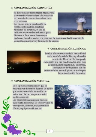 5
5. CONTAMINACIÓN RADIACTIVA
Se denomina contaminación radioactiva
o contaminación nuclear a la presencia
no deseada de sustancias radioactivas
en el entorno.
Sus causas son: la producción de
combustible nuclear, reactores
nucleares de potencia, el uso de
radionucleidos en las industrias para
diversas aplicaciones, los ensayos
nucleares llevados a cabo por personal de la defensa, la eliminación de
los residuos nucleares y la minería de uranio.
6. CONTAMINACIÓN LUMÍNICA
Son los efectos nocivos de la luz artificial
en la atmósfera de la Tierra y el medio
ambiente. El exceso de tiempo de
exposición a la luz puede afectar a los ojos
de una manera negativa. El insomnio,
la migraña y la depresión son las
enfermedades neurológicas causadas por
la contaminación lumínica.
7. CONTAMINACIÓN ACÚSTICA.
Es el tipo de contaminación que se
produce por diferentes fuentes de audio
que está causando la sensación de
irritación, distracción para nuestro
medio ambiente.
Las principales causas son: nuestro
transporte, las sirenas de los servicios de
emergencia, alarmas, maquinaria de
fábrica, equipo de oficina, etc.
 