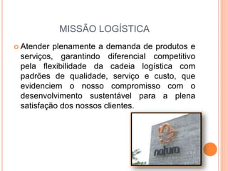 MISSÃO LOGÍSTICA
 Atender plenamente a demanda de produtos e
serviços, garantindo diferencial competitivo
pela flexibilidade da cadeia logística com
padrões de qualidade, serviço e custo, que
evidenciem o nosso compromisso com o
desenvolvimento sustentável para a plena
satisfação dos nossos clientes.
 