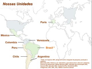 Nossas Unidades
Paris
México
Colombia
Peru
Chile Argentina
Venezuela
Brasil *
* Sede, em Cajamar (SP), abriga um centro integrado de pesquisa, produção e
logística.
Benevides (PA) Fábrica e um laboratório para desenvolver óleos de palmeiras.
Centros de distribuição: Matias Barbosa (MG), Jaboatão dos Guararapes (PE),
Canoas (RS), Salvador (BA), Castanhal (PA), Uberlândia (MG)
5 Regionais: SPC, SPIL, SUL, NENO e Central do Brasil
 