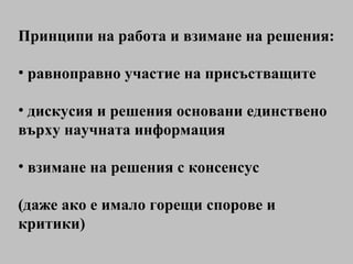 Принципи на работа и взимане на решения: равноправно участие на присъстващите дискусия и решения основани единствено върху научната информация взимане на решения с консенсус (даже ако е имало горещи спорове и критики) 