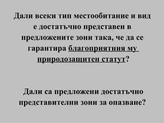 Дали всеки тип местообитание и вид  е достатъчно представен в  предложените зони така, че да се  гарантира  благоприятния му  природозащитен статут ? Дали са предложени достатъчно представителни зони за опазване?  