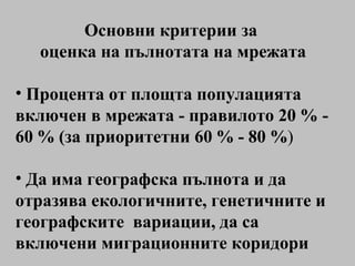 Основни критерии за  оценка на пълнотата на мрежата Процента от площта популацията включен в мрежата - правилото 20 % - 60 % (за приоритетни 60 % - 80 % ) Д а  има географска пълнота и да  отразява екологичните, генетичните и географските  вариации , да са включени миграционните коридори 