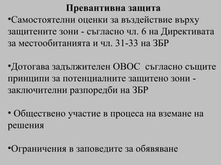 Превантивна защита Самостоятелни оценки за въздействие върху защитените зони - съгласно чл. 6 на Директивата за местообитанията и чл. 31-33 на ЗБР Дотогава задължителен ОВОС  съгласно същите принципи за потенциалните защитено зони - заключителни разпоредби на ЗБР Обществено участие в процеса на вземане на решения Ограничения в заповедите за обявяване 