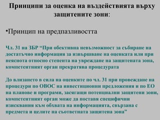 Принципи за оценка на въздействията върху защитените зони : Принцип на предпазливостта Чл. 31 на ЗБР “ При обективна невъзможност за събиране на достатъчно информация за извършване на оценката или при неяснота относно степента на увреждане на защитената зона, компетентният орган прекратява процедурата До влизането в сила на  оценките по чл. 31  при провеждане на процедури по ОВОС на инвестиционни предложения и по ЕО на планове и програми, засягащи потенциални защитени зони, компетентният орган може да поставя специфични изисквания към обхвата на информацията, свързана с предмета и целите на съответната защитена зона ” 