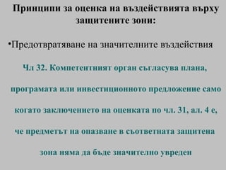 Принципи за   оценка на въздействията върху защитените зони: Предотвратяване на значителните въздействия Чл 32.  Компетентният орган съгласува плана,  програмата или инвестиционното предложение само когато заключението на оценката по чл. 31, ал. 4 е,  че предметът на опазване в съответната защитена  зона няма да бъде значително увреден 