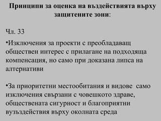 Принципи за оценка на въздействията върху защитените зони : Чл. 33 Изключения за проекти с преобладаващ обществен интерес с прилагане на подходяща компенсация, но само при доказана липса на алтернативи За приоритетни местообитания и видове  само изключения свързани с човешкото здраве, обществената сигурност и благоприятни вузъздействия върху околната среда 
