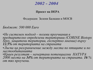 Бюджет : 500 000 Euro Не системен подход  –  полеви проучвания в  предварително определени териториии  (CORINE Biotops Sites,  защитени територии ,  експертно мнение )  върху   12.5%   от територията на страната Лиспа на разграничение между места по птиците и по местообитанията Краен резултат  –  начертани потенциални  НАТУРА 2000 места на   34%   от територията на страната .  16  %  от тях проучени . Проект на  DEPA Федерация   Зелени Балкани и МОСВ 2002 - 2004 