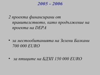 2 проекта финансирани от правителството, като продължение на проекта на  DEPA за местообитанията на Зелени Балкани   7 0 0 000  EURO за птиците на БДЗП  150  000  EURO 2005 - 2006 